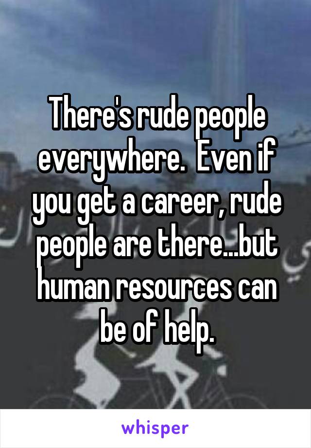 There's rude people everywhere.  Even if you get a career, rude people are there...but human resources can be of help.