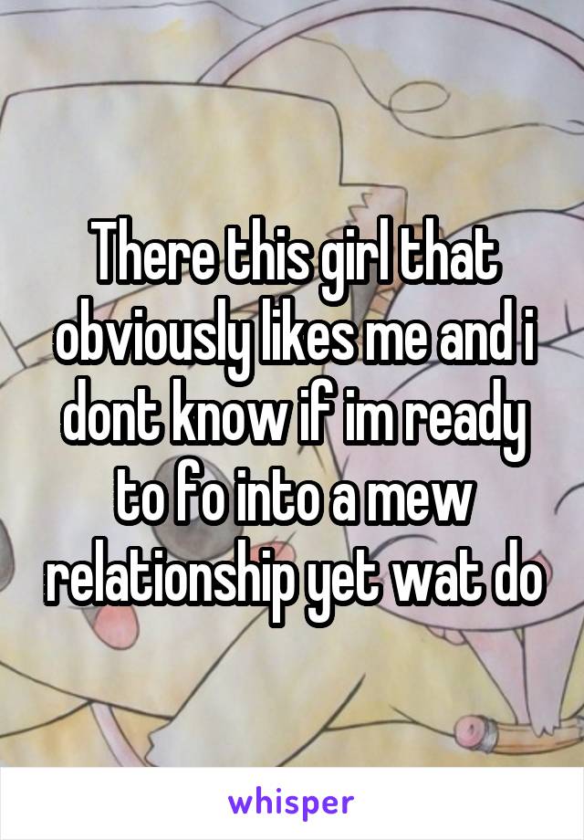There this girl that obviously likes me and i dont know if im ready to fo into a mew relationship yet wat do