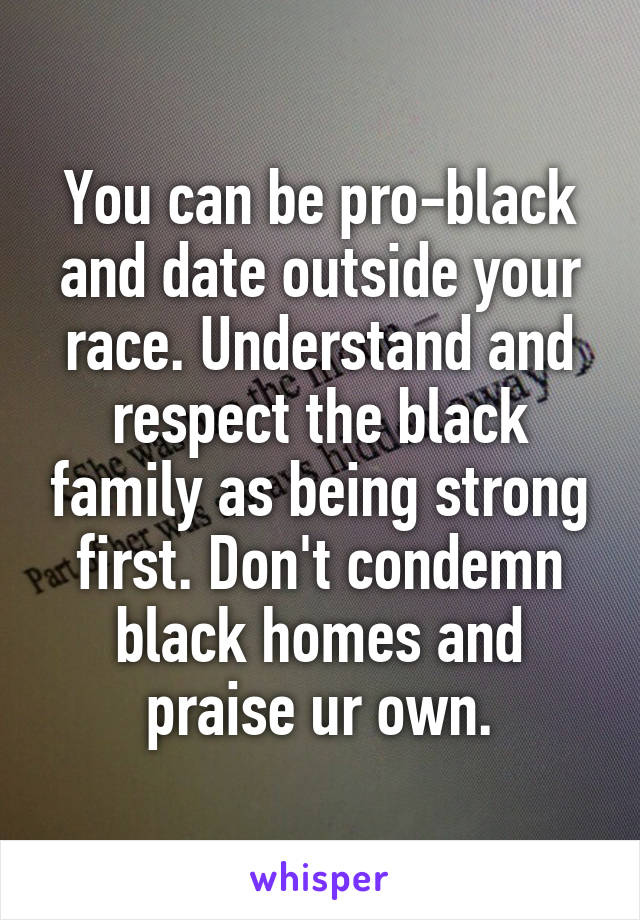 You can be pro-black and date outside your race. Understand and respect the black family as being strong first. Don't condemn black homes and praise ur own.