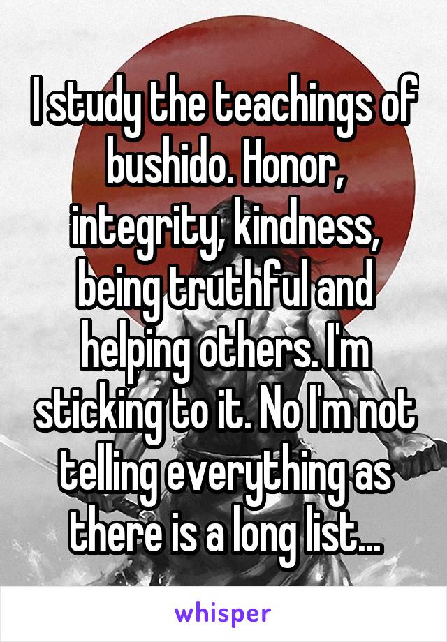 I study the teachings of bushido. Honor, integrity, kindness, being truthful and helping others. I'm sticking to it. No I'm not telling everything as there is a long list...