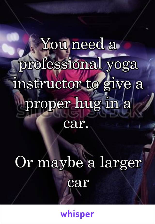 You need a professional yoga instructor to give a proper hug in a car. 

Or maybe a larger car
