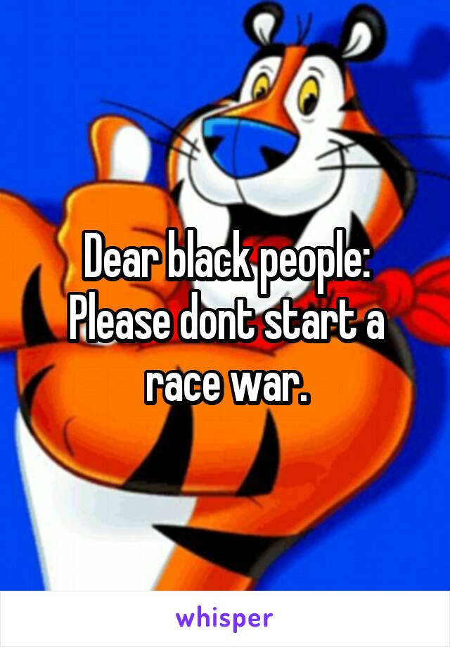 Dear black people:
Please dont start a race war.