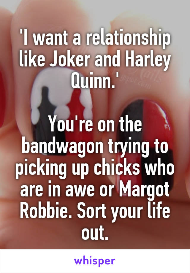 'I want a relationship like Joker and Harley Quinn.'

You're on the bandwagon trying to picking up chicks who are in awe or Margot Robbie. Sort your life out.