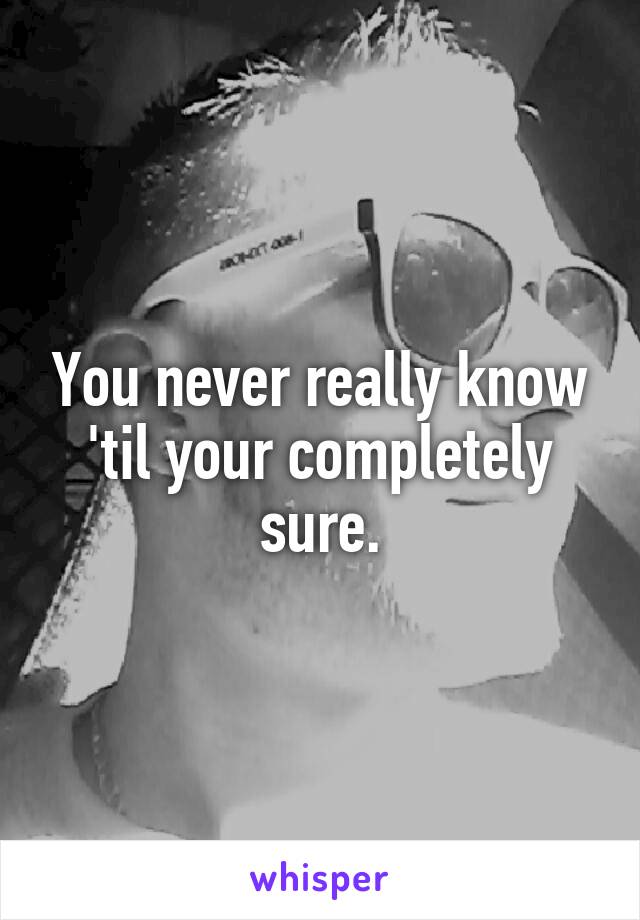 You never really know 'til your completely sure.