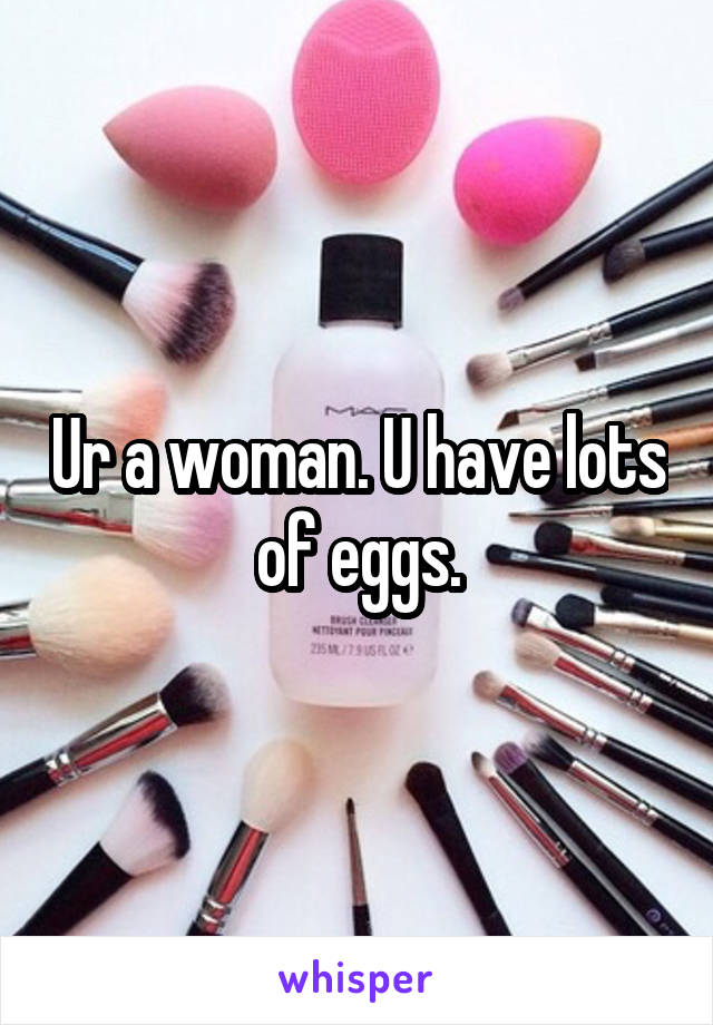 Ur a woman. U have lots of eggs.
