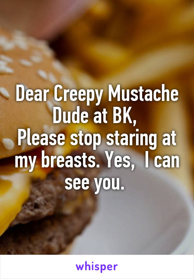 Dear Creepy Mustache Dude at BK, 
Please stop staring at my breasts. Yes,  I can see you. 