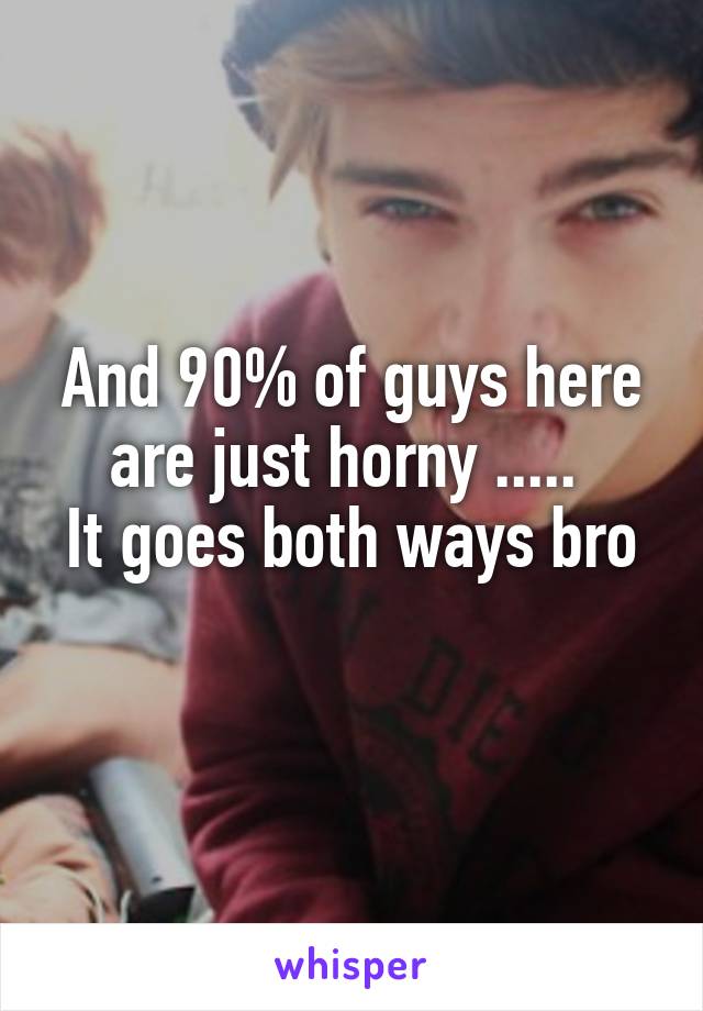 And 90% of guys here are just horny ..... 
It goes both ways bro 