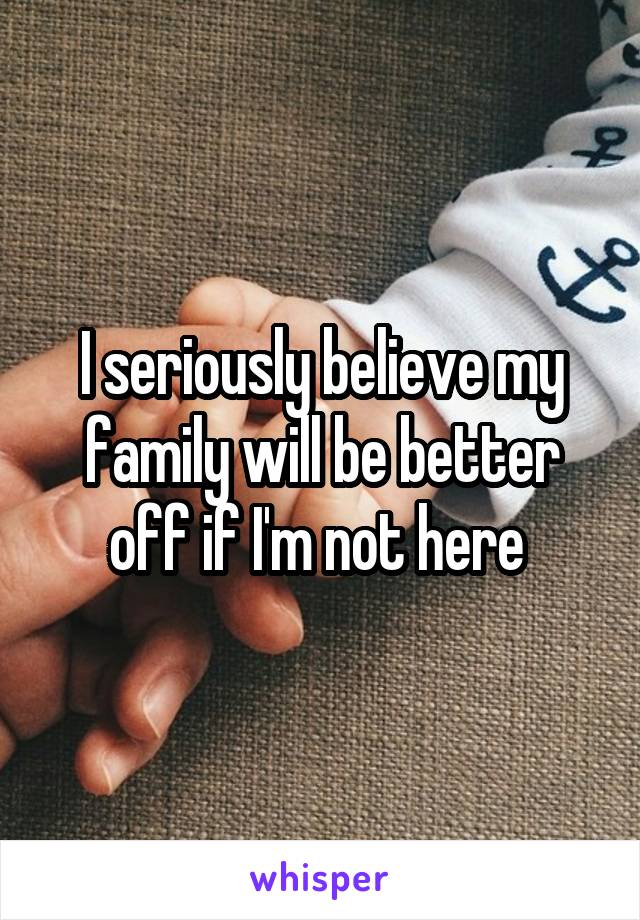 I seriously believe my family will be better off if I'm not here 
