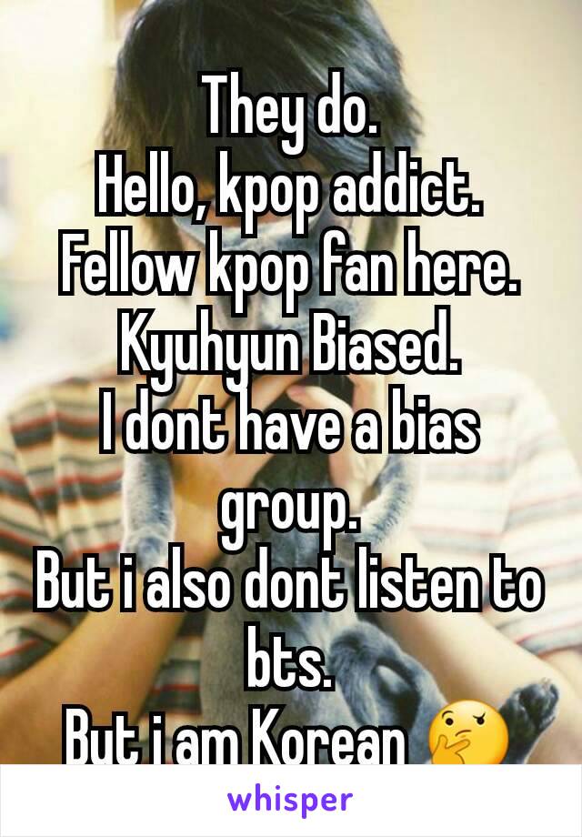 They do.
Hello, kpop addict.
Fellow kpop fan here.
Kyuhyun Biased.
I dont have a bias group.
But i also dont listen to bts.
But i am Korean 🤔