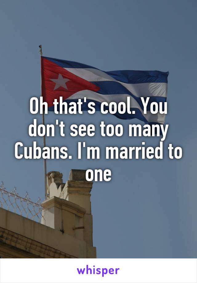 Oh that's cool. You don't see too many Cubans. I'm married to one