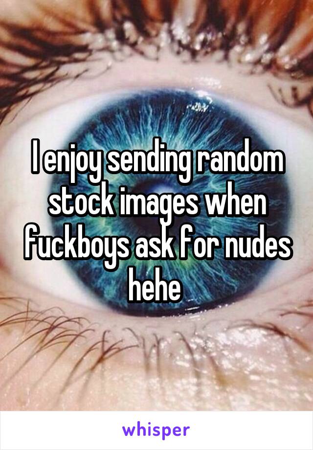 I enjoy sending random stock images when fuckboys ask for nudes hehe 