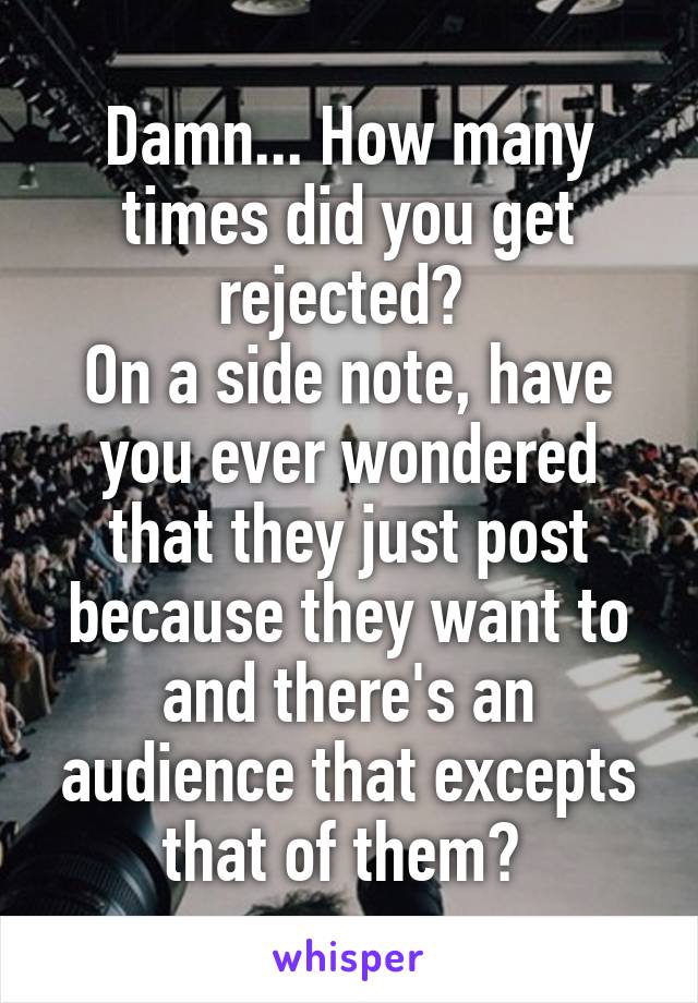 Damn... How many times did you get rejected? 
On a side note, have you ever wondered that they just post because they want to and there's an audience that excepts that of them? 