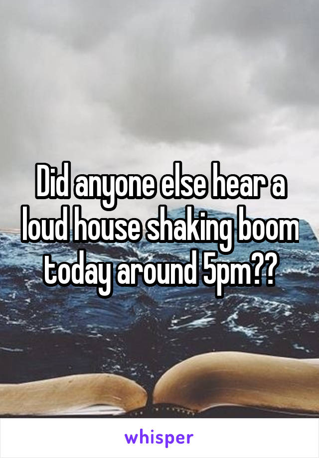 Did anyone else hear a loud house shaking boom today around 5pm??