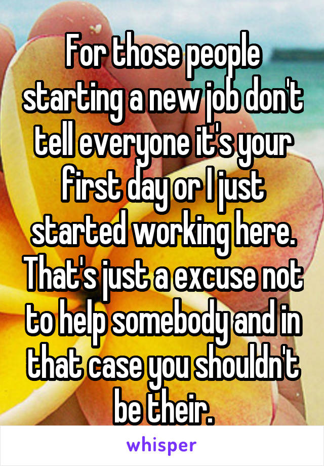For those people starting a new job don't tell everyone it's your first day or I just started working here. That's just a excuse not to help somebody and in that case you shouldn't be their.