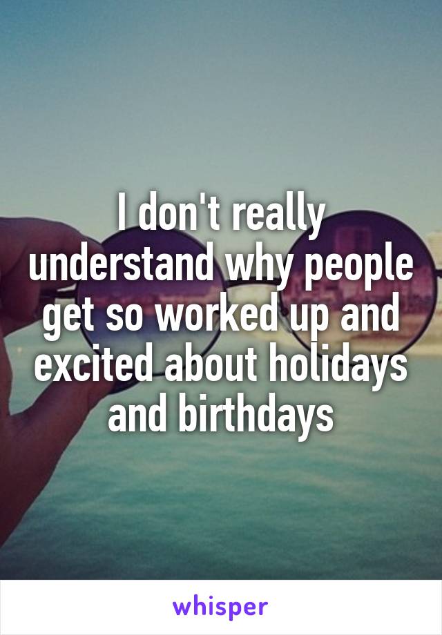 I don't really understand why people get so worked up and excited about holidays and birthdays