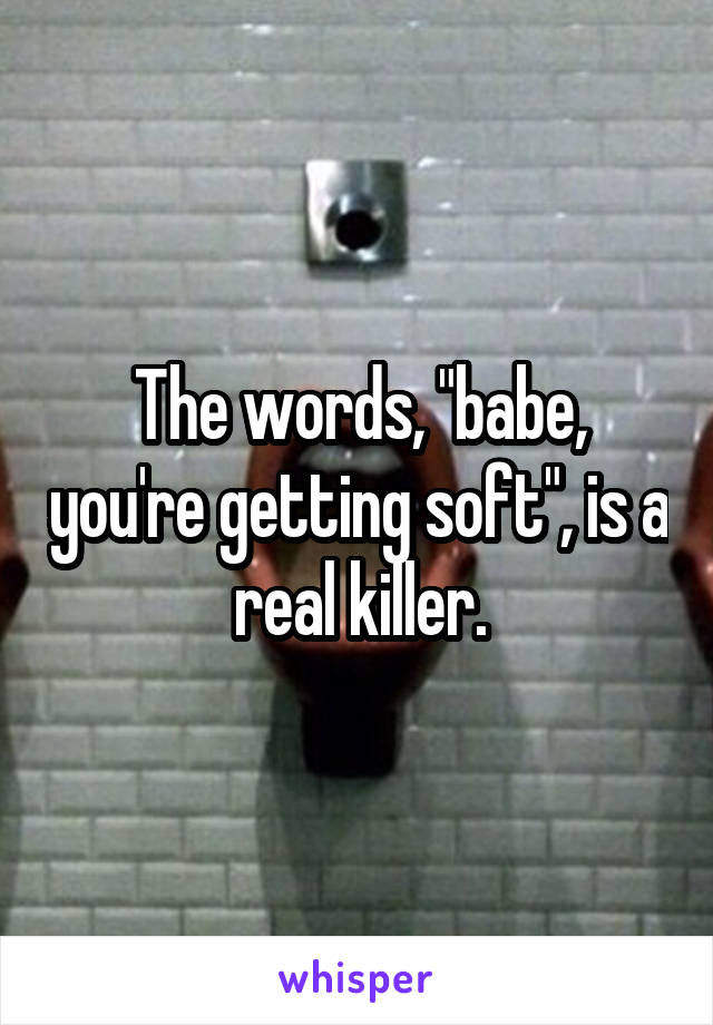 The words, "babe, you're getting soft", is a real killer.