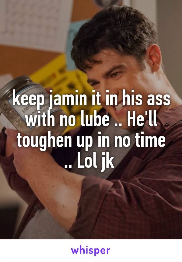 keep jamin it in his ass with no lube .. He'll toughen up in no time .. Lol jk 
