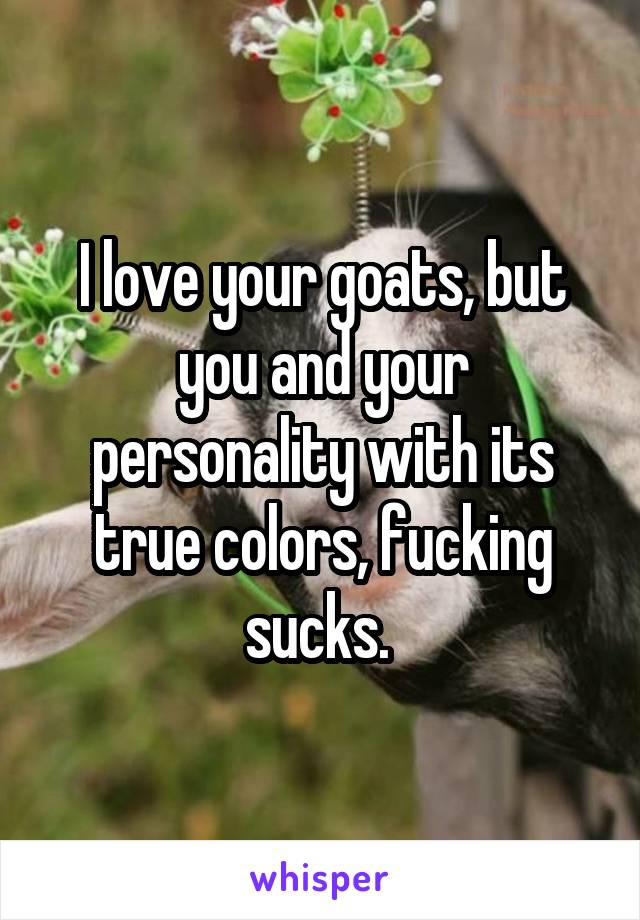 I love your goats, but you and your personality with its true colors, fucking sucks. 