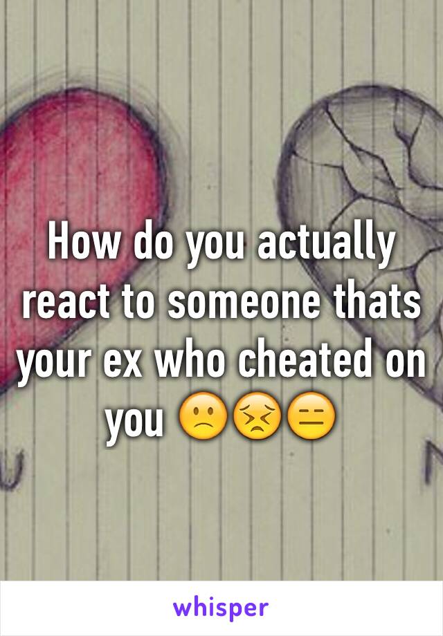 How do you actually react to someone thats your ex who cheated on you 🙁😣😑