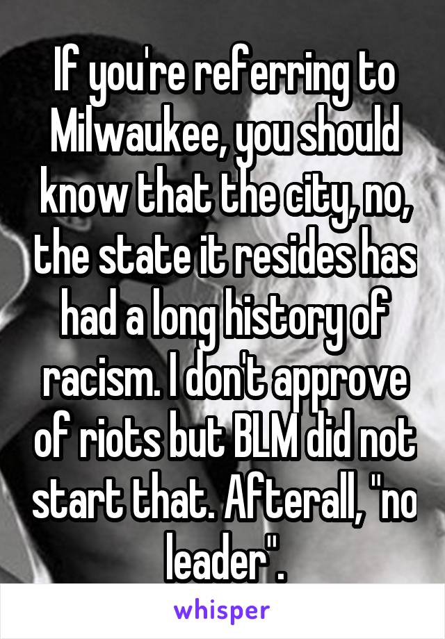 If you're referring to Milwaukee, you should know that the city, no, the state it resides has had a long history of racism. I don't approve of riots but BLM did not start that. Afterall, "no leader".