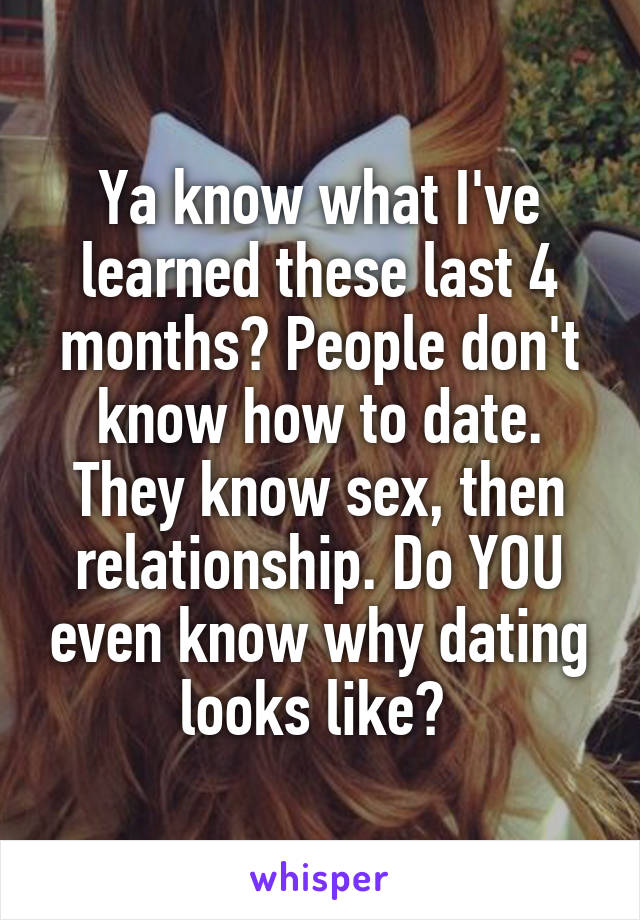 Ya know what I've learned these last 4 months? People don't know how to date. They know sex, then relationship. Do YOU even know why dating looks like? 