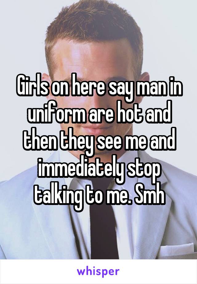 Girls on here say man in uniform are hot and then they see me and immediately stop talking to me. Smh