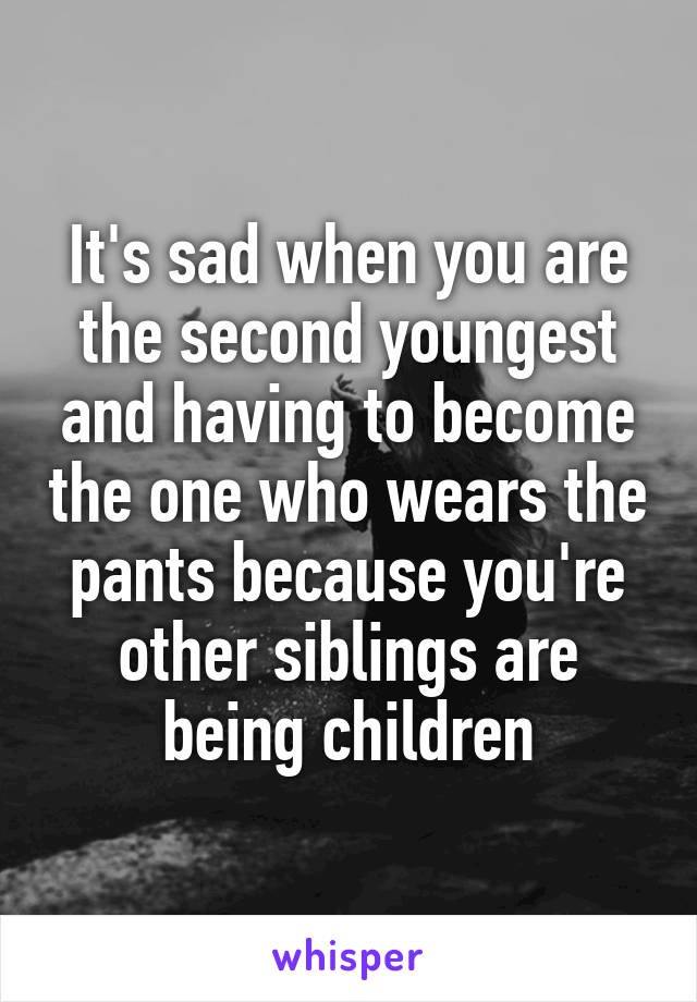 It's sad when you are the second youngest and having to become the one who wears the pants because you're other siblings are being children