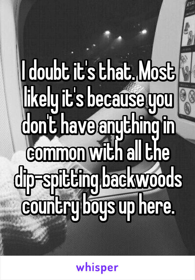 I doubt it's that. Most likely it's because you don't have anything in common with all the dip-spitting backwoods country boys up here.