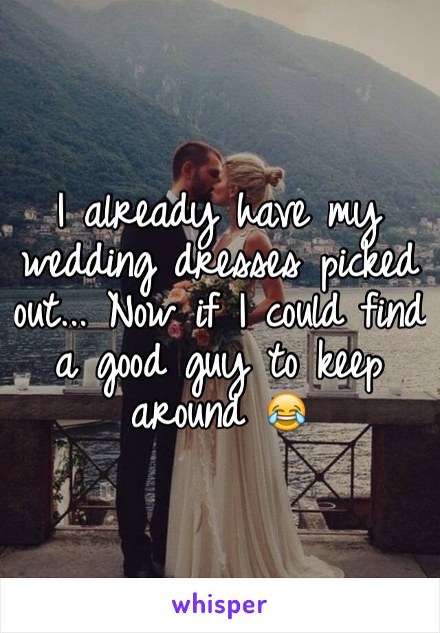 I already have my wedding dresses picked out... Now if I could find a good guy to keep around 😂