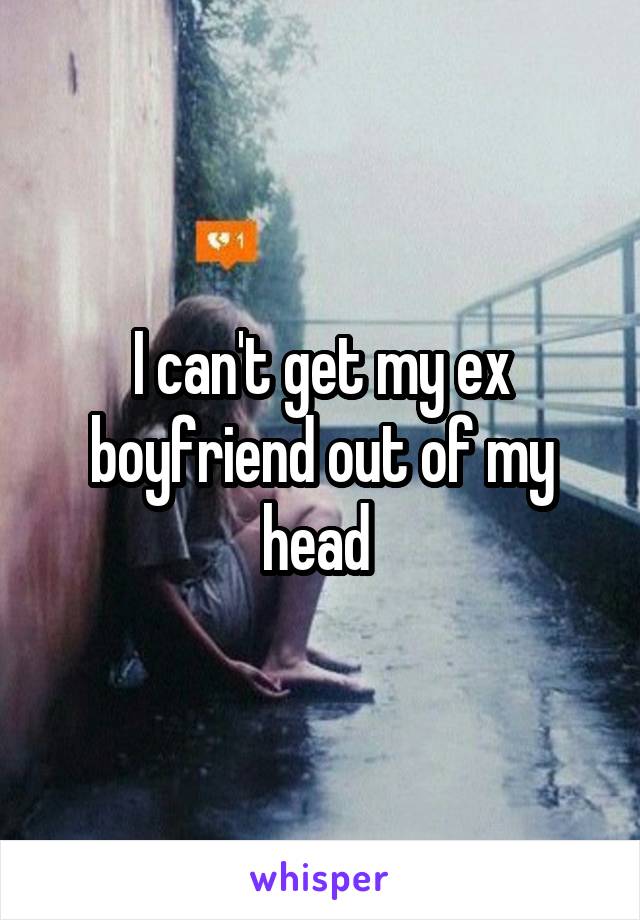 I can't get my ex boyfriend out of my head 