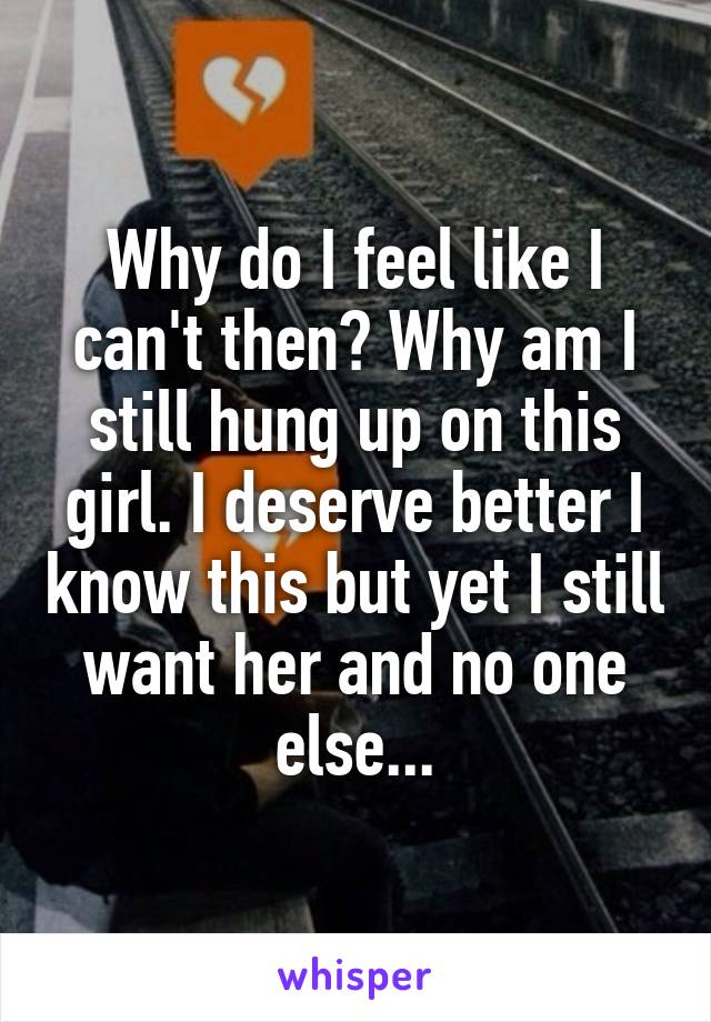 Why do I feel like I can't then? Why am I still hung up on this girl. I deserve better I know this but yet I still want her and no one else...