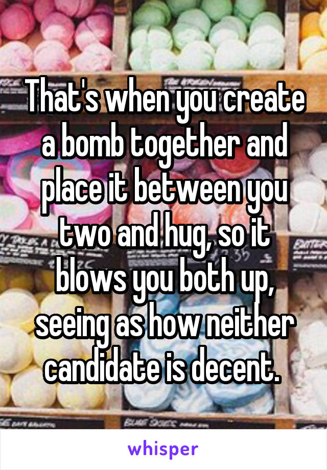 That's when you create a bomb together and place it between you two and hug, so it blows you both up, seeing as how neither candidate is decent. 