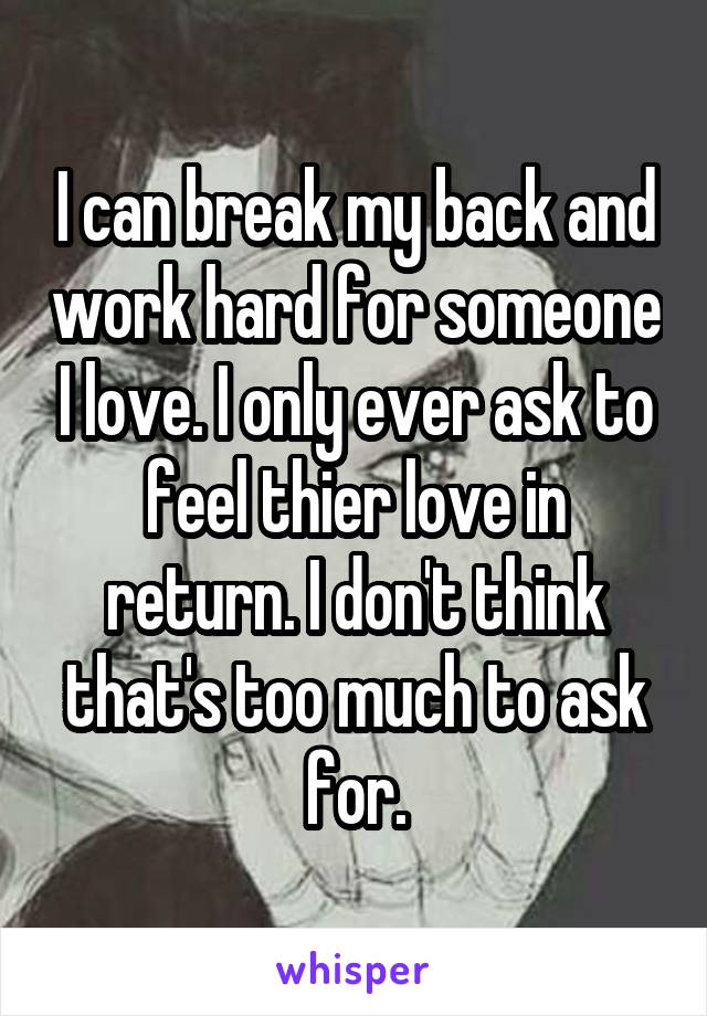 I can break my back and work hard for someone I love. I only ever ask to feel thier love in return. I don't think that's too much to ask for.