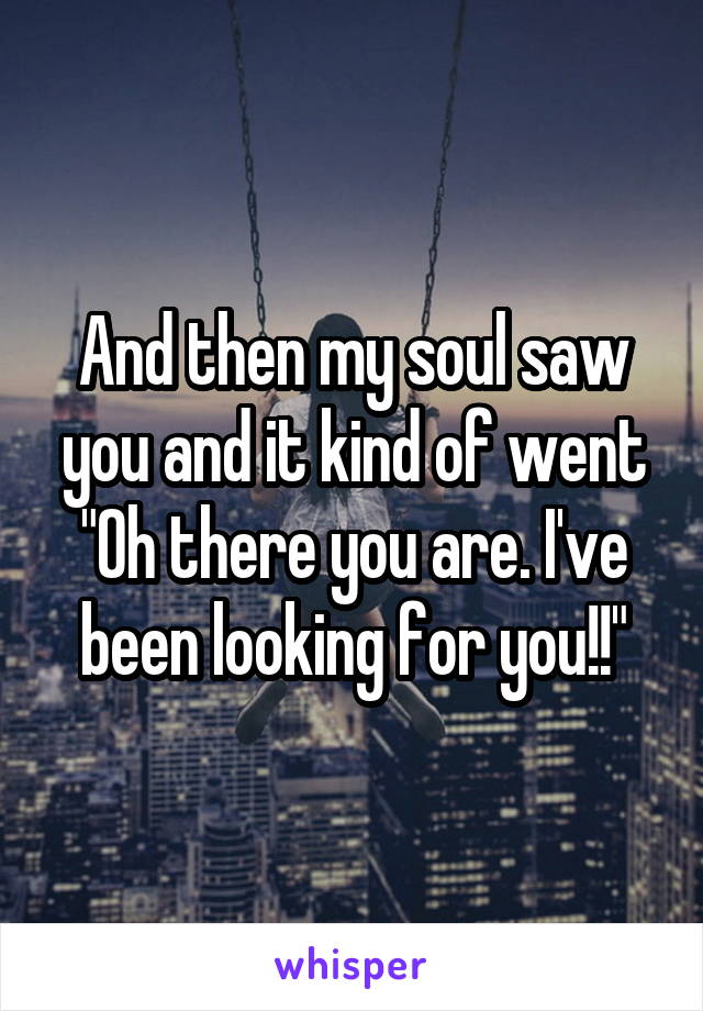 And then my soul saw you and it kind of went "Oh there you are. I've been looking for you!!"