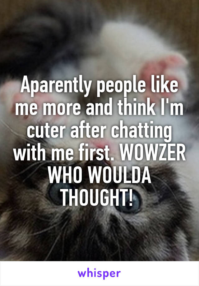 Aparently people like me more and think I'm cuter after chatting with me first. WOWZER WHO WOULDA THOUGHT! 