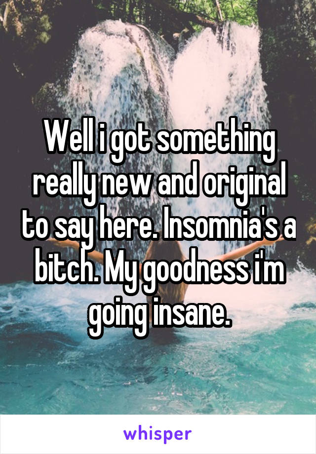 Well i got something really new and original to say here. Insomnia's a bitch. My goodness i'm going insane.