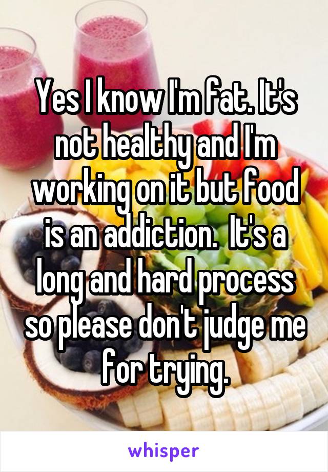 Yes I know I'm fat. It's not healthy and I'm working on it but food is an addiction.  It's a long and hard process so please don't judge me for trying.