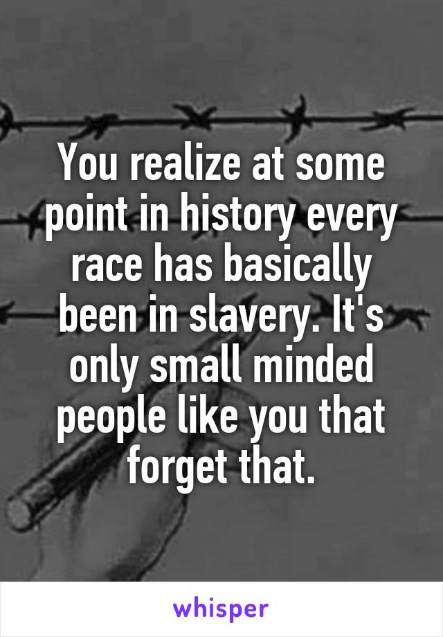 You realize at some point in history every race has basically been in slavery. It's only small minded people like you that forget that.