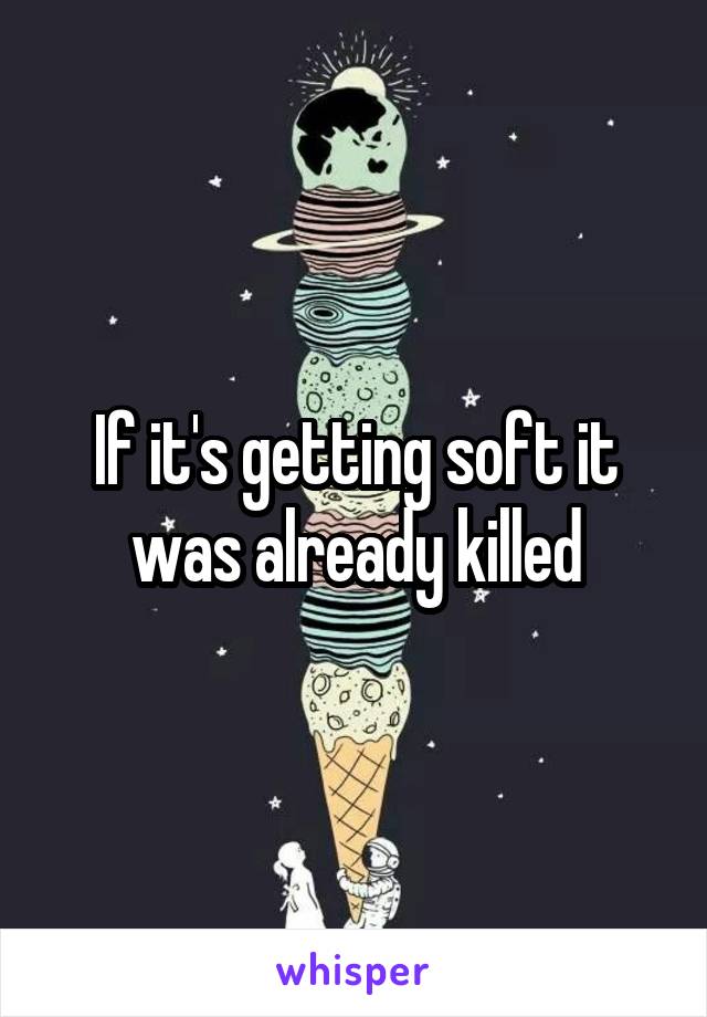 If it's getting soft it was already killed