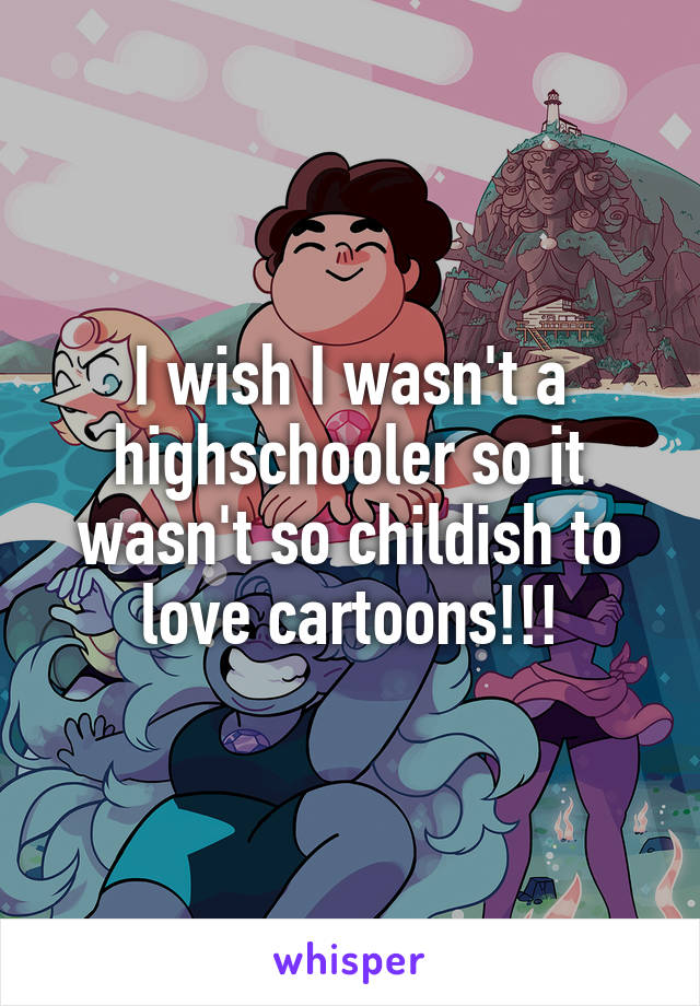 I wish I wasn't a highschooler so it wasn't so childish to love cartoons!!!