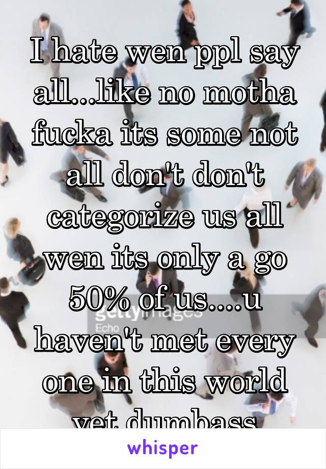 I hate wen ppl say all...like no motha fucka its some not all don't don't categorize us all wen its only a go 50% of us....u haven't met every one in this world yet dumbass