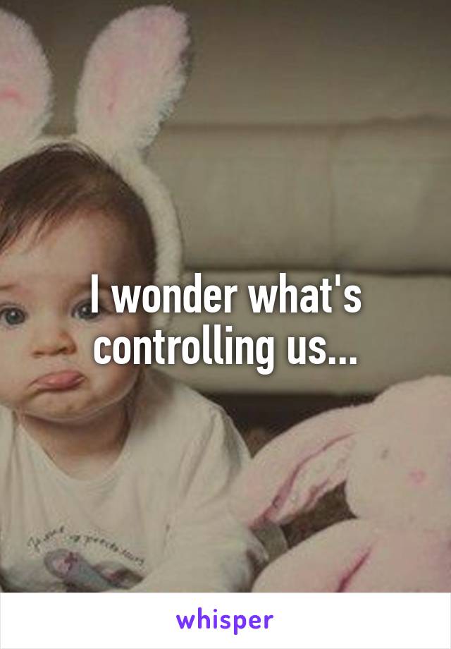 I wonder what's controlling us...