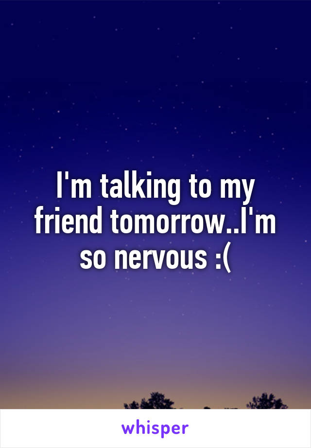 I'm talking to my friend tomorrow..I'm so nervous :(