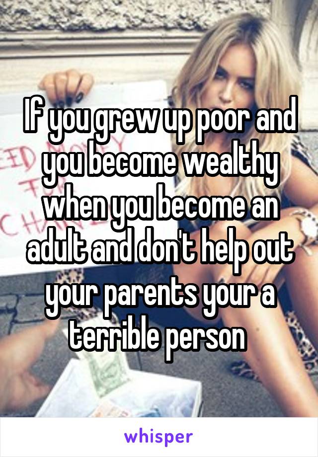 If you grew up poor and you become wealthy when you become an adult and don't help out your parents your a terrible person 