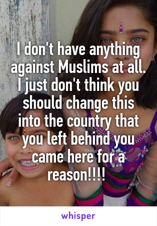 I don't have anything against Muslims at all. I just don't think you should change this into the country that you left behind you came here for a reason!!!! 