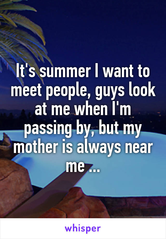 It's summer I want to meet people, guys look at me when I'm passing by, but my mother is always near me ...
