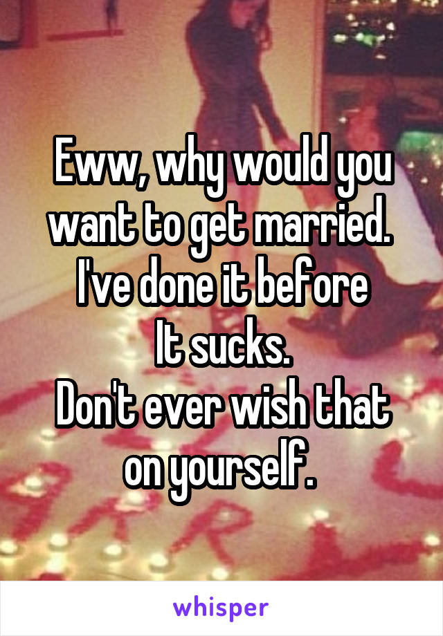 Eww, why would you want to get married. 
I've done it before
It sucks.
Don't ever wish that on yourself. 