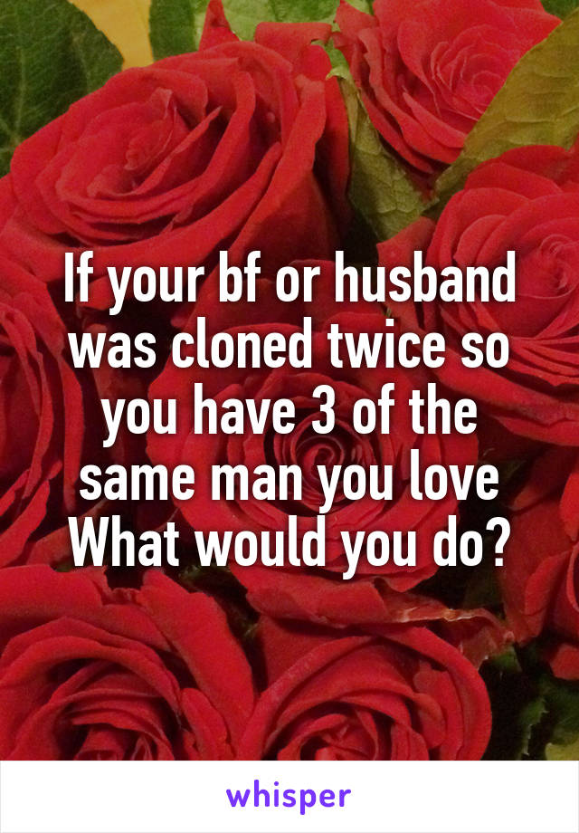 If your bf or husband was cloned twice so you have 3 of the same man you love
What would you do?