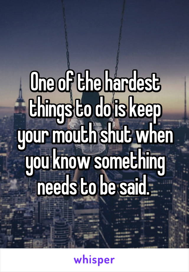 One of the hardest things to do is keep your mouth shut when you know something needs to be said. 
