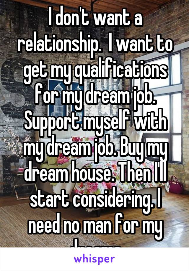I don't want a relationship.  I want to get my qualifications for my dream job. Support myself with my dream job. Buy my dream house. Then I'll start considering. I need no man for my dreams